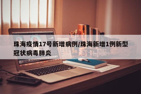 珠海疫情17号新增病例/珠海新增1例新型冠状病毒肺炎