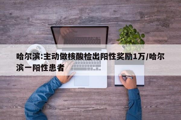 哈尔滨:主动做核酸检出阳性奖励1万/哈尔滨一阳性患者