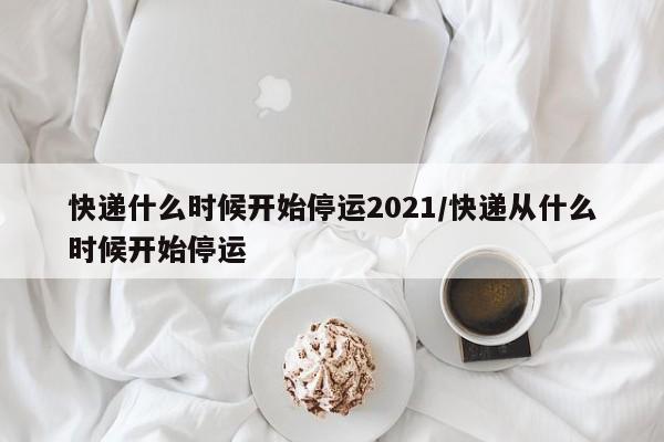 快递什么时候开始停运2021/快递从什么时候开始停运