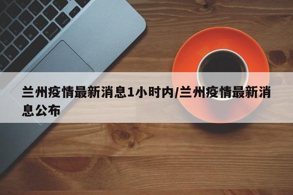 兰州疫情最新消息1小时内/兰州疫情最新消息公布