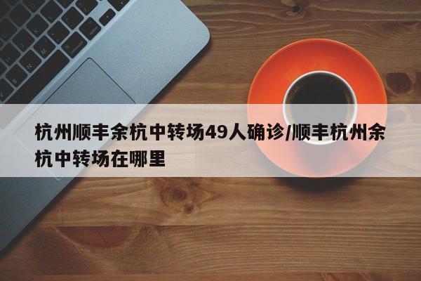 杭州顺丰余杭中转场49人确诊/顺丰杭州余杭中转场在哪里