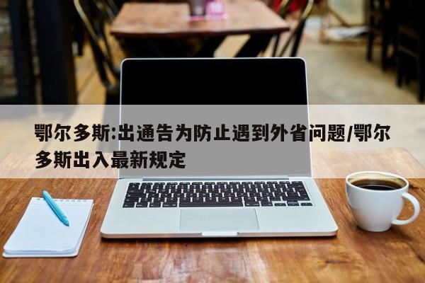 鄂尔多斯:出通告为防止遇到外省问题/鄂尔多斯出入最新规定