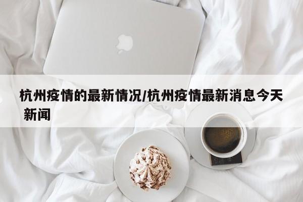杭州疫情的最新情况/杭州疫情最新消息今天 新闻