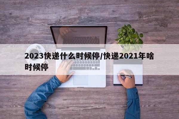 2023快递什么时候停/快递2021年啥时候停