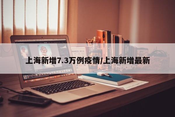 上海新增7.3万例疫情/上海新增最新