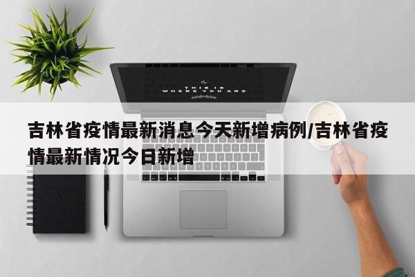 吉林省疫情最新消息今天新增病例/吉林省疫情最新情况今日新增