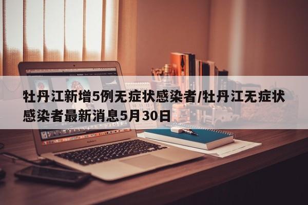 牡丹江新增5例无症状感染者/牡丹江无症状感染者最新消息5月30日