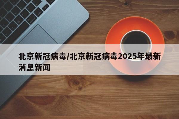 北京新冠病毒/北京新冠病毒2025年最新消息新闻