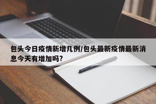 包头今日疫情新增几例/包头最新疫情最新消息今天有增加吗?