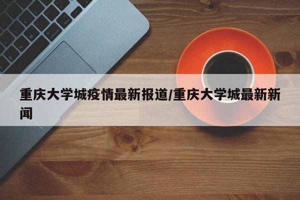 重庆大学城疫情最新报道/重庆大学城最新新闻