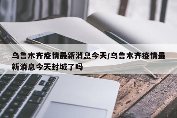 乌鲁木齐疫情最新消息今天/乌鲁木齐疫情最新消息今天封城了吗