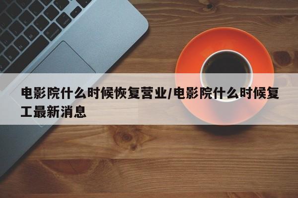 电影院什么时候恢复营业/电影院什么时候复工最新消息