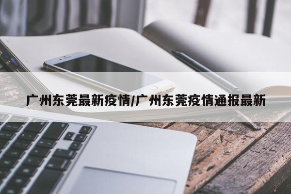 广州东莞最新疫情/广州东莞疫情通报最新