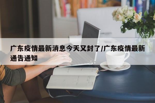 广东疫情最新消息今天又封了/广东疫情最新通告通知