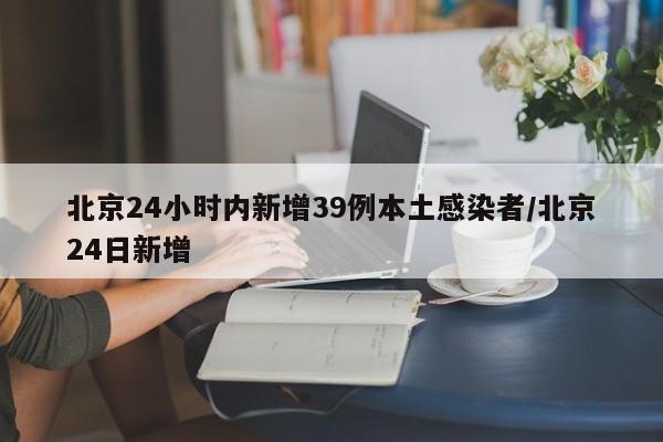 北京24小时内新增39例本土感染者/北京24日新增