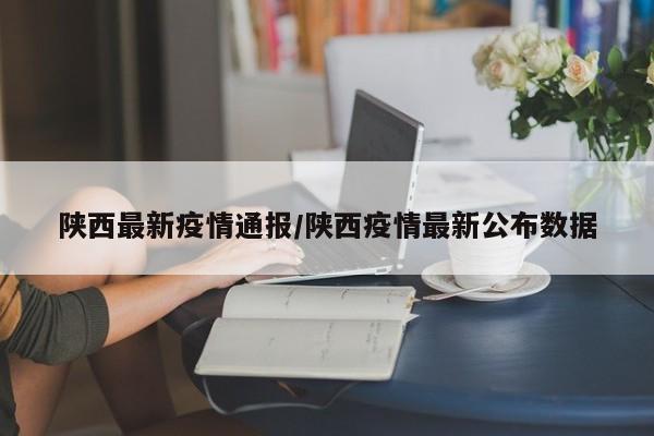 陕西最新疫情通报/陕西疫情最新公布数据