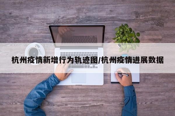 杭州疫情新增行为轨迹图/杭州疫情进展数据